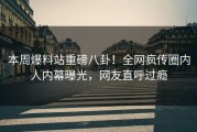 本周爆料站重磅八卦！全网疯传圈内人内幕曝光，网友直呼过瘾