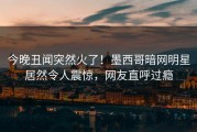 今晚丑闻突然火了！墨西哥暗网明星居然令人震惊，网友直呼过瘾