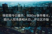 微密圈今日最热：6080yy事件曝光，圈内人现场真相大白，评论区炸裂