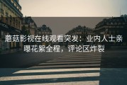 蘑菇影视在线观看突发：业内人士亲曝花絮全程，评论区炸裂