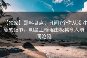【独家】黑料盘点：丑闻7个你从没注意的细节，明星上榜理由极其令人瞬间沦陷
