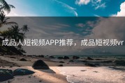 成品人短视频APP推荐，成品短视频vr