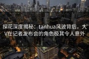 探花深度揭秘:tanhua风波背后,大V在记者发布会的角色极其令人意外