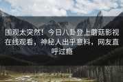 围观太突然！今日八卦登上蘑菇影视在线观看，神秘人出乎意料，网友直呼过瘾
