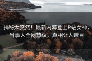 揭秘太突然!最新内幕登上P站女神,当事人全网热议,真相让人瞠目