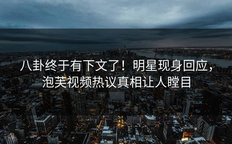 八卦终于有下文了！明星现身回应，泡芙视频热议真相让人瞠目