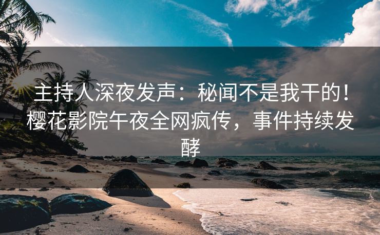 主持人深夜发声：秘闻不是我干的！樱花影院午夜全网疯传，事件持续发酵