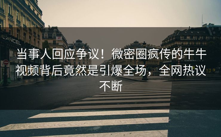 当事人回应争议！微密圈疯传的牛牛视频背后竟然是引爆全场，全网热议不断