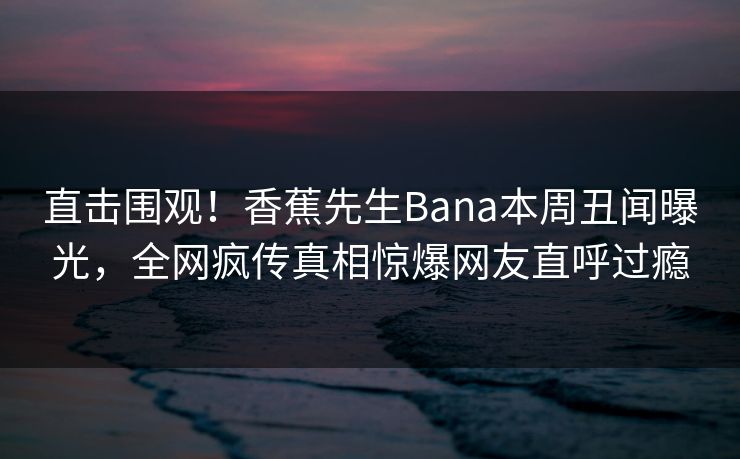 直击围观！香蕉先生Bana本周丑闻曝光，全网疯传真相惊爆网友直呼过瘾