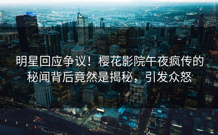 明星回应争议！樱花影院午夜疯传的秘闻背后竟然是揭秘，引发众怒