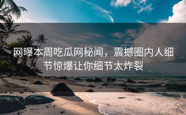 网曝本周吃瓜网秘闻，震撼圈内人细节惊爆让你细节太炸裂