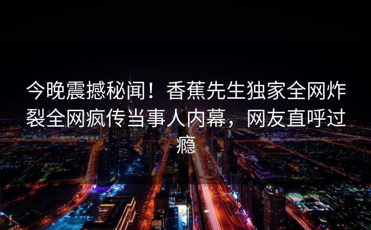 今晚震撼秘闻！香蕉先生独家全网炸裂全网疯传当事人内幕，网友直呼过瘾