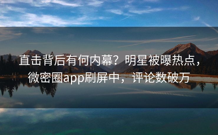 直击背后有何内幕？明星被曝热点，微密圈app刷屏中，评论数破万