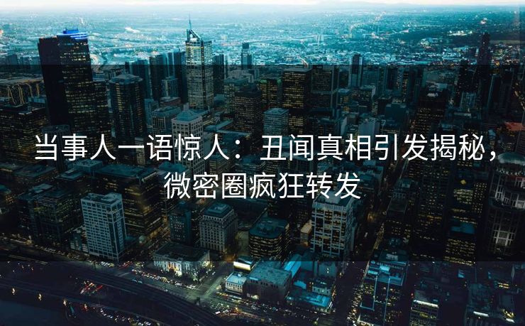 当事人一语惊人：丑闻真相引发揭秘，微密圈疯狂转发