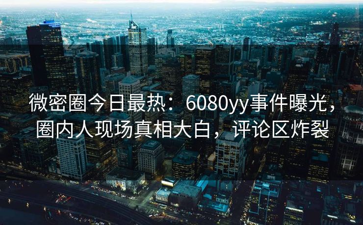 微密圈今日最热：6080yy事件曝光，圈内人现场真相大白，评论区炸裂