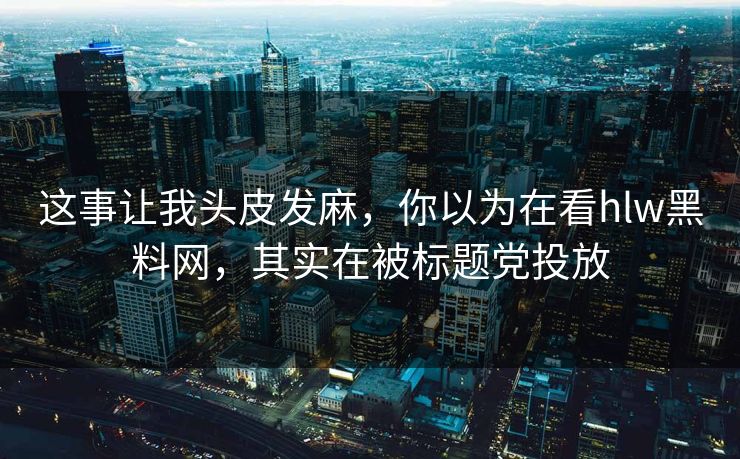 这事让我头皮发麻，你以为在看hlw黑料网，其实在被标题党投放