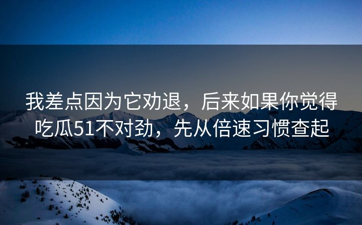 我差点因为它劝退，后来如果你觉得吃瓜51不对劲，先从倍速习惯查起