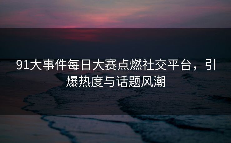 91大事件每日大赛点燃社交平台,引爆热度与话题风潮 91大事件每日大赛点燃社交平台,引爆热度与话题风潮