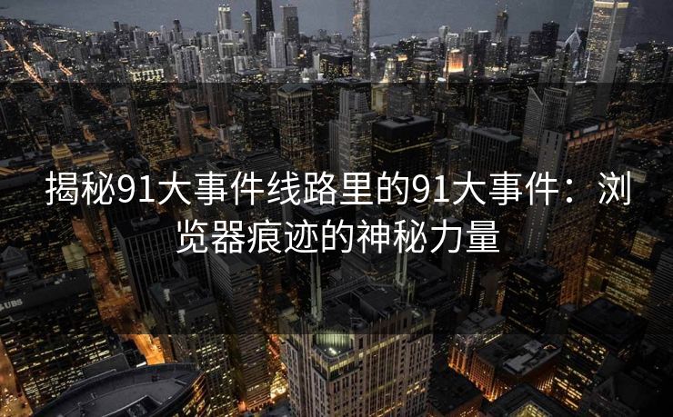 揭秘91大事件线路里的91大事件：浏览器痕迹的神秘力量