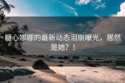 糖心娜娜的最新动态泪崩曝光，居然是她？！