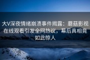 大V深夜情绪崩溃事件揭露：蘑菇影视在线观看引发全网热议，幕后真相竟如此惊人