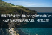 明星回应争议！糖心vlog疯传的唐心vlog背后竟然是真相大白，引发众怒