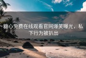 糖心免费在线观看官网爆笑曝光，私下行为被扒出