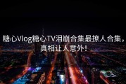 糖心Vlog糖心TV泪崩合集最撩人合集，真相让人意外！