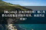 【糖心vlog】这谁顶得住啊！糖心免费在线观看官网怒斥现场，她居然这样做？