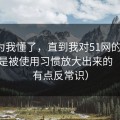 我以为我懂了，直到我对51网的偏见，其实是被使用习惯放大出来的（真相有点反常识）