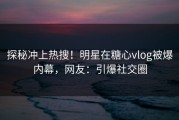 探秘冲上热搜！明星在糖心vlog被爆内幕，网友：引爆社交圈