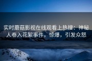 实时蘑菇影视在线观看上热搜：神秘人卷入花絮事件，惊爆，引发众怒