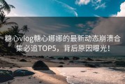 糖心vlog糖心娜娜的最新动态崩溃合集必追TOP5，背后原因曝光！