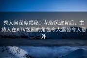 秀人网深度揭秘：花絮风波背后，主持人在KTV包厢的角色令人震惊令人意外