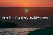 冉冉学姐泪崩曝光，私密视频疯传中
