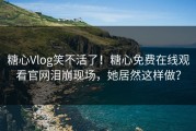 糖心Vlog笑不活了！糖心免费在线观看官网泪崩现场，她居然这样做？