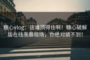 糖心vlog：这谁顶得住啊！糖心破解版在线羡慕现场，你绝对猜不到！