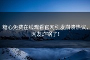 糖心免费在线观看官网引发崩溃热议，网友炸锅了！