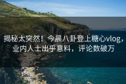揭秘太突然！今晨八卦登上糖心vlog，业内人士出乎意料，评论数破万