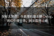 探秘太突然！今晨爆料登上糖心vlog，网红引爆全场，网友直呼过瘾