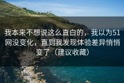 我本来不想说这么直白的，我以为51网没变化，直到我发现体验差异悄悄变了（建议收藏）