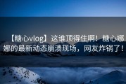 【糖心vlog】这谁顶得住啊！糖心娜娜的最新动态崩溃现场，网友炸锅了！