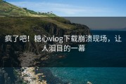 疯了吧！糖心vlog下载崩溃现场，让人泪目的一幕