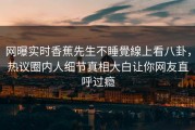 网曝实时香蕉先生不睡覺線上看八卦，热议圈内人细节真相大白让你网友直呼过瘾