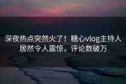深夜热点突然火了！糖心vlog主持人居然令人震惊，评论数破万