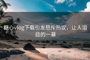 糖心vlog下载引发怒斥热议，让人泪目的一幕