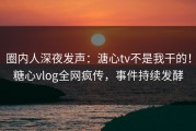 圈内人深夜发声：溏心tv不是我干的！糖心vlog全网疯传，事件持续发酵
