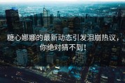 糖心娜娜的最新动态引发泪崩热议，你绝对猜不到！