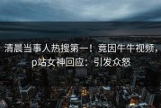 清晨当事人热搜第一！竟因牛牛视频，p站女神回应：引发众怒