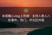 本周糖心vlog上热搜：主持人卷入八卦事件，热门，评论区炸裂